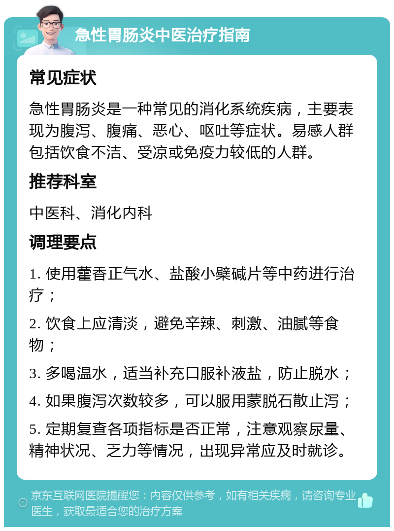 急性胃肠炎中医治疗指南 常见症状 急性胃肠炎是一种常见的消化系统疾病，主要表现为腹泻、腹痛、恶心、呕吐等症状。易感人群包括饮食不洁、受凉或免疫力较低的人群。 推荐科室 中医科、消化内科 调理要点 1. 使用藿香正气水、盐酸小檗碱片等中药进行治疗； 2. 饮食上应清淡，避免辛辣、刺激、油腻等食物； 3. 多喝温水，适当补充口服补液盐，防止脱水； 4. 如果腹泻次数较多，可以服用蒙脱石散止泻； 5. 定期复查各项指标是否正常，注意观察尿量、精神状况、乏力等情况，出现异常应及时就诊。