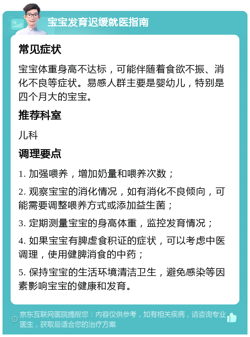 宝宝发育迟缓就医指南 常见症状 宝宝体重身高不达标，可能伴随着食欲不振、消化不良等症状。易感人群主要是婴幼儿，特别是四个月大的宝宝。 推荐科室 儿科 调理要点 1. 加强喂养，增加奶量和喂养次数； 2. 观察宝宝的消化情况，如有消化不良倾向，可能需要调整喂养方式或添加益生菌； 3. 定期测量宝宝的身高体重，监控发育情况； 4. 如果宝宝有脾虚食积证的症状，可以考虑中医调理，使用健脾消食的中药； 5. 保持宝宝的生活环境清洁卫生，避免感染等因素影响宝宝的健康和发育。