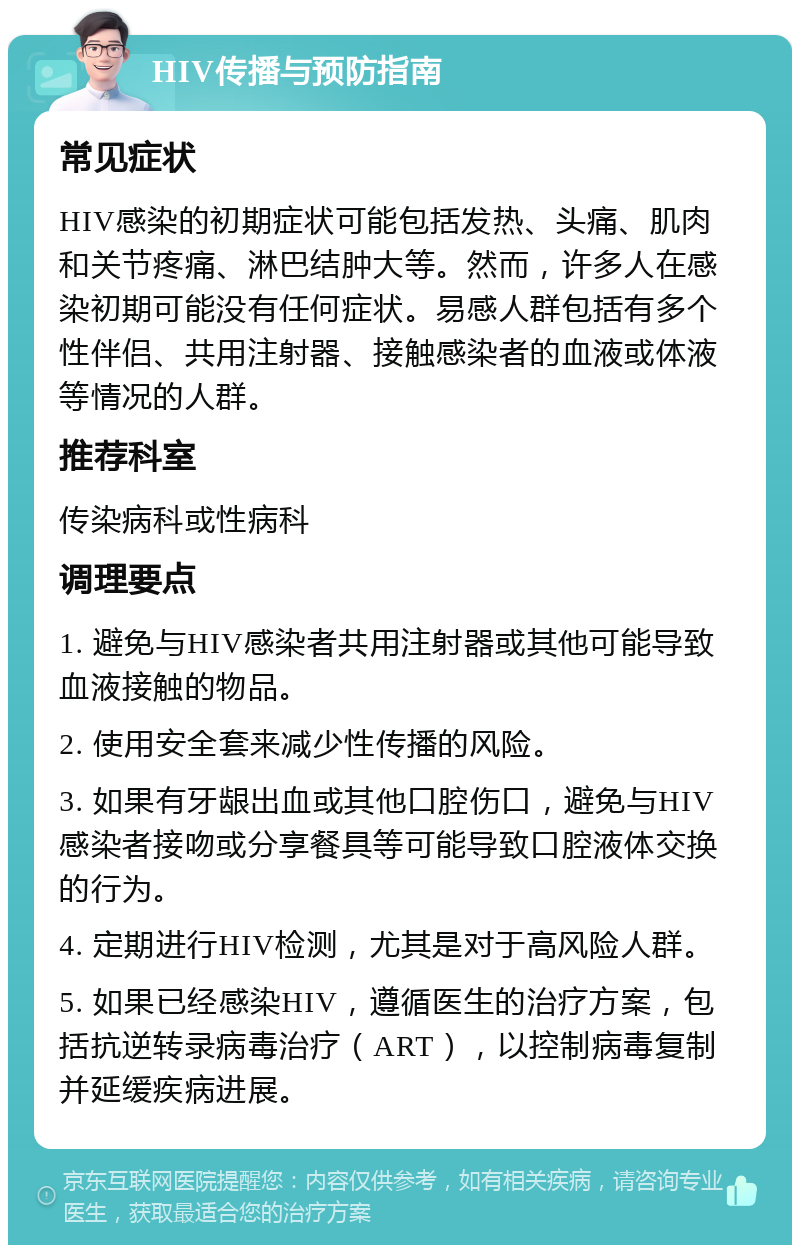 HIV传播与预防指南 常见症状 HIV感染的初期症状可能包括发热、头痛、肌肉和关节疼痛、淋巴结肿大等。然而，许多人在感染初期可能没有任何症状。易感人群包括有多个性伴侣、共用注射器、接触感染者的血液或体液等情况的人群。 推荐科室 传染病科或性病科 调理要点 1. 避免与HIV感染者共用注射器或其他可能导致血液接触的物品。 2. 使用安全套来减少性传播的风险。 3. 如果有牙龈出血或其他口腔伤口，避免与HIV感染者接吻或分享餐具等可能导致口腔液体交换的行为。 4. 定期进行HIV检测，尤其是对于高风险人群。 5. 如果已经感染HIV，遵循医生的治疗方案，包括抗逆转录病毒治疗（ART），以控制病毒复制并延缓疾病进展。