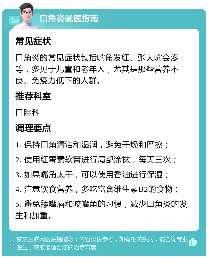 口角炎就医指南 常见症状 口角炎的常见症状包括嘴角发红、张大嘴会疼等，多见于儿童和老年人，尤其是那些营养不良、免疫力低下的人群。 推荐科室 口腔科 调理要点 1. 保持口角清洁和湿润，避免干燥和摩擦； 2. 使用红霉素软膏进行局部涂抹，每天三次； 3. 如果嘴角太干，可以使用香油进行保湿； 4. 注意饮食营养，多吃富含维生素B2的食物； 5. 避免舔嘴唇和咬嘴角的习惯，减少口角炎的发生和加重。