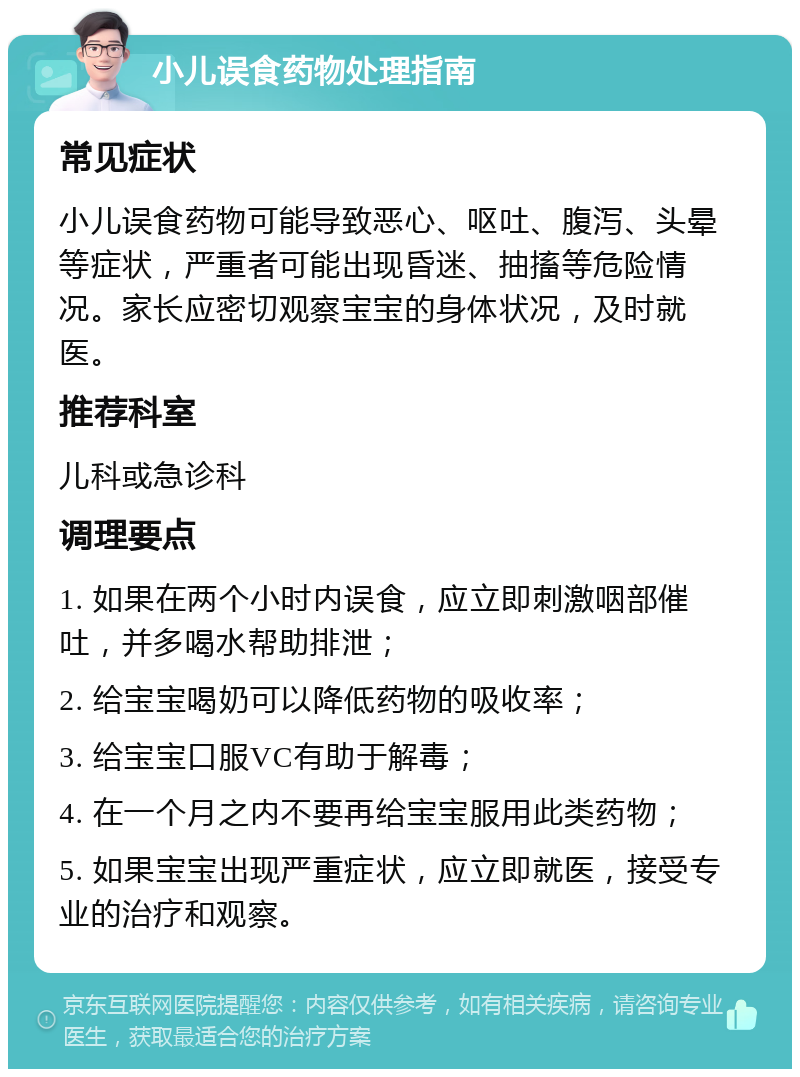 小儿误食药物处理指南 常见症状 小儿误食药物可能导致恶心、呕吐、腹泻、头晕等症状，严重者可能出现昏迷、抽搐等危险情况。家长应密切观察宝宝的身体状况，及时就医。 推荐科室 儿科或急诊科 调理要点 1. 如果在两个小时内误食，应立即刺激咽部催吐，并多喝水帮助排泄； 2. 给宝宝喝奶可以降低药物的吸收率； 3. 给宝宝口服VC有助于解毒； 4. 在一个月之内不要再给宝宝服用此类药物； 5. 如果宝宝出现严重症状，应立即就医，接受专业的治疗和观察。