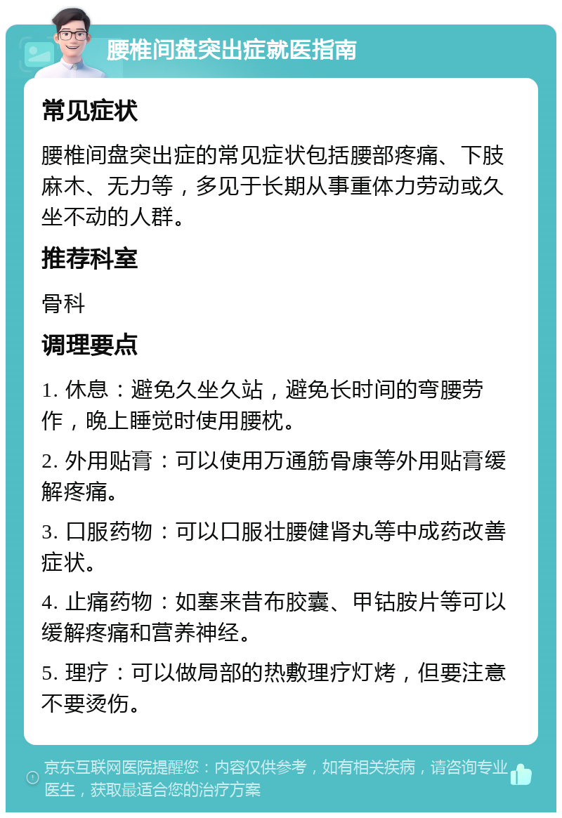 腰椎间盘突出症就医指南 常见症状 腰椎间盘突出症的常见症状包括腰部疼痛、下肢麻木、无力等，多见于长期从事重体力劳动或久坐不动的人群。 推荐科室 骨科 调理要点 1. 休息：避免久坐久站，避免长时间的弯腰劳作，晚上睡觉时使用腰枕。 2. 外用贴膏：可以使用万通筋骨康等外用贴膏缓解疼痛。 3. 口服药物：可以口服壮腰健肾丸等中成药改善症状。 4. 止痛药物：如塞来昔布胶囊、甲钴胺片等可以缓解疼痛和营养神经。 5. 理疗：可以做局部的热敷理疗灯烤，但要注意不要烫伤。