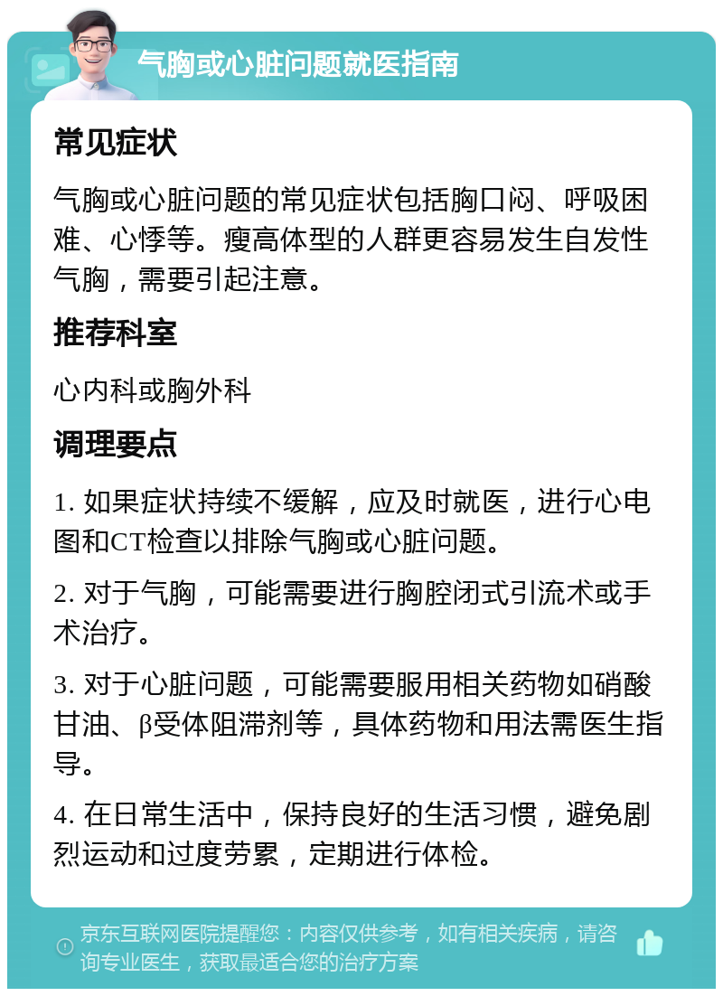 气胸或心脏问题就医指南 常见症状 气胸或心脏问题的常见症状包括胸口闷、呼吸困难、心悸等。瘦高体型的人群更容易发生自发性气胸，需要引起注意。 推荐科室 心内科或胸外科 调理要点 1. 如果症状持续不缓解，应及时就医，进行心电图和CT检查以排除气胸或心脏问题。 2. 对于气胸，可能需要进行胸腔闭式引流术或手术治疗。 3. 对于心脏问题，可能需要服用相关药物如硝酸甘油、β受体阻滞剂等，具体药物和用法需医生指导。 4. 在日常生活中，保持良好的生活习惯，避免剧烈运动和过度劳累，定期进行体检。