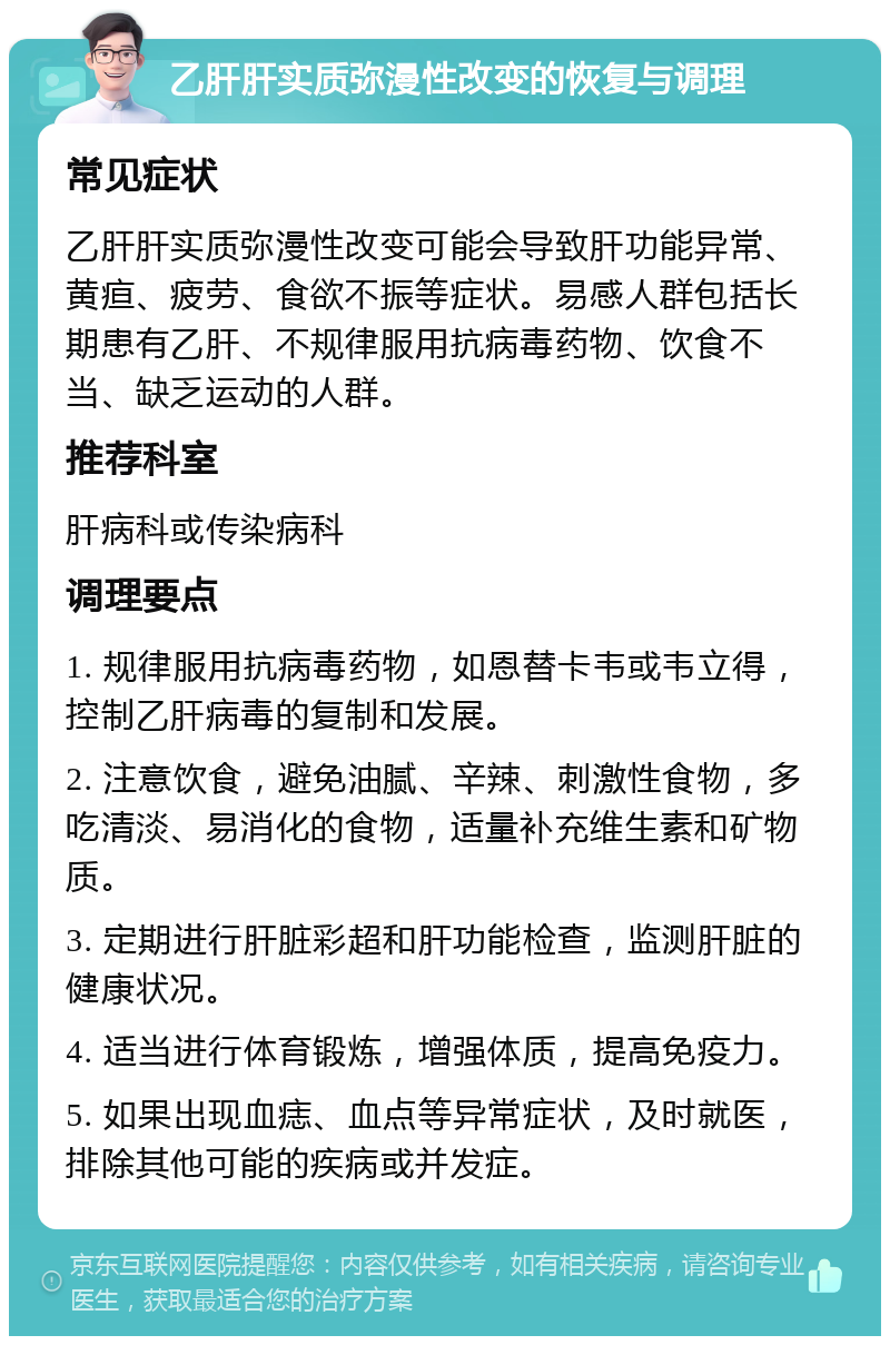 乙肝肝实质弥漫性改变的恢复与调理 常见症状 乙肝肝实质弥漫性改变可能会导致肝功能异常、黄疸、疲劳、食欲不振等症状。易感人群包括长期患有乙肝、不规律服用抗病毒药物、饮食不当、缺乏运动的人群。 推荐科室 肝病科或传染病科 调理要点 1. 规律服用抗病毒药物，如恩替卡韦或韦立得，控制乙肝病毒的复制和发展。 2. 注意饮食，避免油腻、辛辣、刺激性食物，多吃清淡、易消化的食物，适量补充维生素和矿物质。 3. 定期进行肝脏彩超和肝功能检查，监测肝脏的健康状况。 4. 适当进行体育锻炼，增强体质，提高免疫力。 5. 如果出现血痣、血点等异常症状，及时就医，排除其他可能的疾病或并发症。