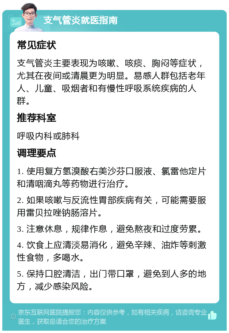 支气管炎就医指南 常见症状 支气管炎主要表现为咳嗽、咳痰、胸闷等症状，尤其在夜间或清晨更为明显。易感人群包括老年人、儿童、吸烟者和有慢性呼吸系统疾病的人群。 推荐科室 呼吸内科或肺科 调理要点 1. 使用复方氢溴酸右美沙芬口服液、氯雷他定片和清咽滴丸等药物进行治疗。 2. 如果咳嗽与反流性胃部疾病有关，可能需要服用雷贝拉唑钠肠溶片。 3. 注意休息，规律作息，避免熬夜和过度劳累。 4. 饮食上应清淡易消化，避免辛辣、油炸等刺激性食物，多喝水。 5. 保持口腔清洁，出门带口罩，避免到人多的地方，减少感染风险。