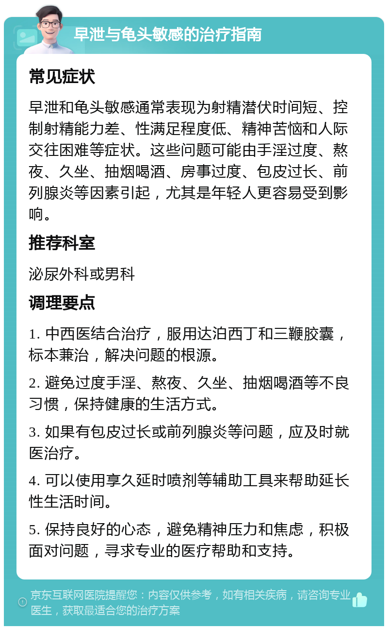 早泄与龟头敏感的治疗指南 常见症状 早泄和龟头敏感通常表现为射精潜伏时间短、控制射精能力差、性满足程度低、精神苦恼和人际交往困难等症状。这些问题可能由手淫过度、熬夜、久坐、抽烟喝酒、房事过度、包皮过长、前列腺炎等因素引起，尤其是年轻人更容易受到影响。 推荐科室 泌尿外科或男科 调理要点 1. 中西医结合治疗，服用达泊西丁和三鞭胶囊，标本兼治，解决问题的根源。 2. 避免过度手淫、熬夜、久坐、抽烟喝酒等不良习惯，保持健康的生活方式。 3. 如果有包皮过长或前列腺炎等问题，应及时就医治疗。 4. 可以使用享久延时喷剂等辅助工具来帮助延长性生活时间。 5. 保持良好的心态，避免精神压力和焦虑，积极面对问题，寻求专业的医疗帮助和支持。