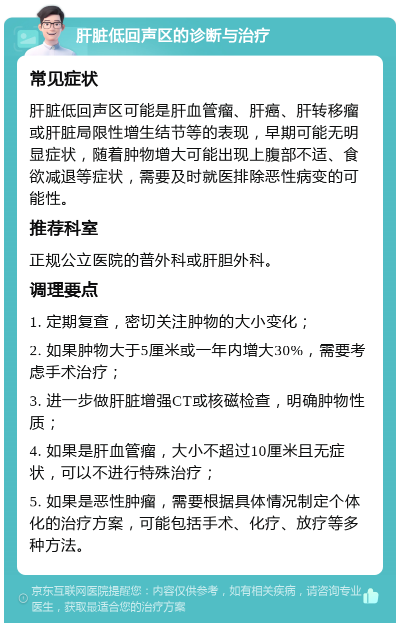 肝脏低回声区的诊断与治疗 常见症状 肝脏低回声区可能是肝血管瘤、肝癌、肝转移瘤或肝脏局限性增生结节等的表现，早期可能无明显症状，随着肿物增大可能出现上腹部不适、食欲减退等症状，需要及时就医排除恶性病变的可能性。 推荐科室 正规公立医院的普外科或肝胆外科。 调理要点 1. 定期复查，密切关注肿物的大小变化； 2. 如果肿物大于5厘米或一年内增大30%，需要考虑手术治疗； 3. 进一步做肝脏增强CT或核磁检查，明确肿物性质； 4. 如果是肝血管瘤，大小不超过10厘米且无症状，可以不进行特殊治疗； 5. 如果是恶性肿瘤，需要根据具体情况制定个体化的治疗方案，可能包括手术、化疗、放疗等多种方法。