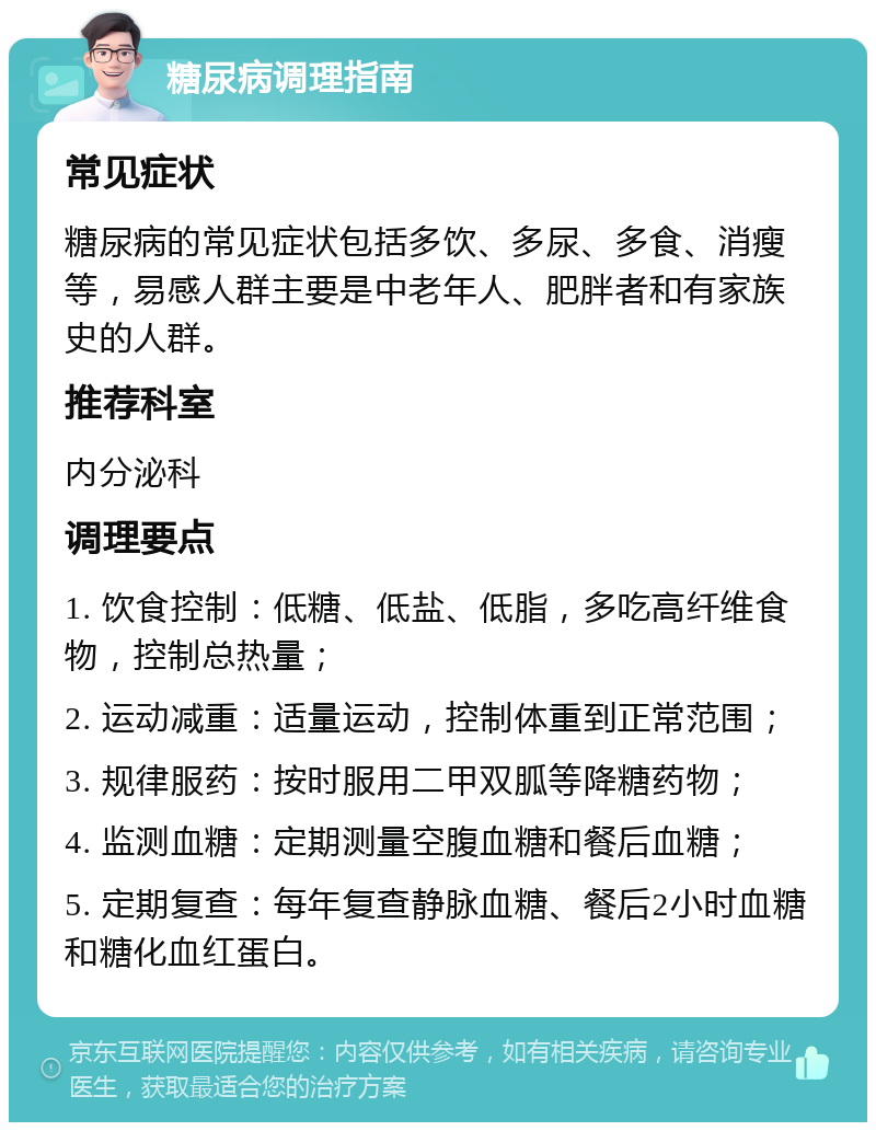 糖尿病调理指南 常见症状 糖尿病的常见症状包括多饮、多尿、多食、消瘦等，易感人群主要是中老年人、肥胖者和有家族史的人群。 推荐科室 内分泌科 调理要点 1. 饮食控制：低糖、低盐、低脂，多吃高纤维食物，控制总热量； 2. 运动减重：适量运动，控制体重到正常范围； 3. 规律服药：按时服用二甲双胍等降糖药物； 4. 监测血糖：定期测量空腹血糖和餐后血糖； 5. 定期复查：每年复查静脉血糖、餐后2小时血糖和糖化血红蛋白。