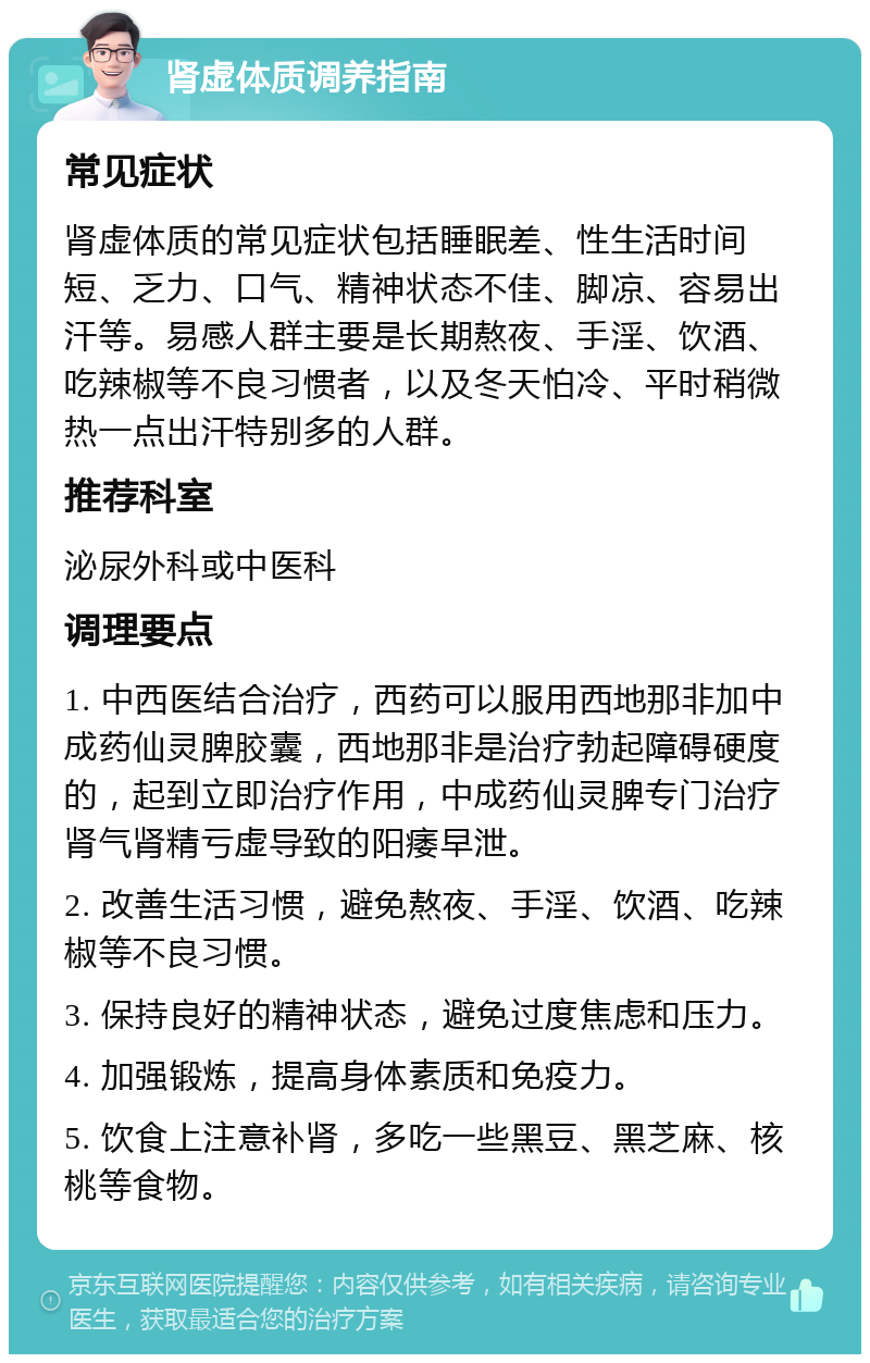 肾虚体质调养指南 常见症状 肾虚体质的常见症状包括睡眠差、性生活时间短、乏力、口气、精神状态不佳、脚凉、容易出汗等。易感人群主要是长期熬夜、手淫、饮酒、吃辣椒等不良习惯者，以及冬天怕冷、平时稍微热一点出汗特别多的人群。 推荐科室 泌尿外科或中医科 调理要点 1. 中西医结合治疗，西药可以服用西地那非加中成药仙灵脾胶囊，西地那非是治疗勃起障碍硬度的，起到立即治疗作用，中成药仙灵脾专门治疗肾气肾精亏虚导致的阳痿早泄。 2. 改善生活习惯，避免熬夜、手淫、饮酒、吃辣椒等不良习惯。 3. 保持良好的精神状态，避免过度焦虑和压力。 4. 加强锻炼，提高身体素质和免疫力。 5. 饮食上注意补肾，多吃一些黑豆、黑芝麻、核桃等食物。