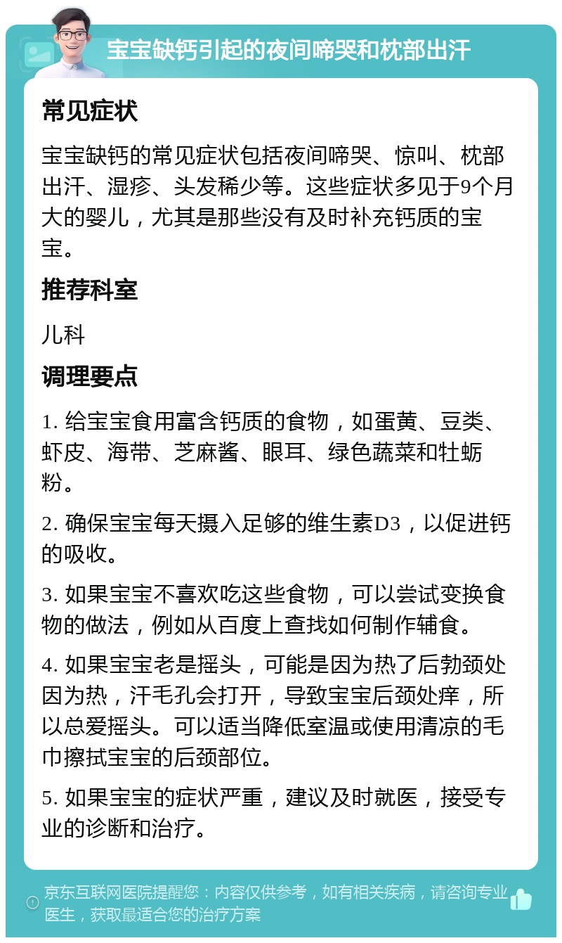 宝宝缺钙引起的夜间啼哭和枕部出汗 常见症状 宝宝缺钙的常见症状包括夜间啼哭、惊叫、枕部出汗、湿疹、头发稀少等。这些症状多见于9个月大的婴儿，尤其是那些没有及时补充钙质的宝宝。 推荐科室 儿科 调理要点 1. 给宝宝食用富含钙质的食物，如蛋黄、豆类、虾皮、海带、芝麻酱、眼耳、绿色蔬菜和牡蛎粉。 2. 确保宝宝每天摄入足够的维生素D3，以促进钙的吸收。 3. 如果宝宝不喜欢吃这些食物，可以尝试变换食物的做法，例如从百度上查找如何制作辅食。 4. 如果宝宝老是摇头，可能是因为热了后勃颈处因为热，汗毛孔会打开，导致宝宝后颈处痒，所以总爱摇头。可以适当降低室温或使用清凉的毛巾擦拭宝宝的后颈部位。 5. 如果宝宝的症状严重，建议及时就医，接受专业的诊断和治疗。