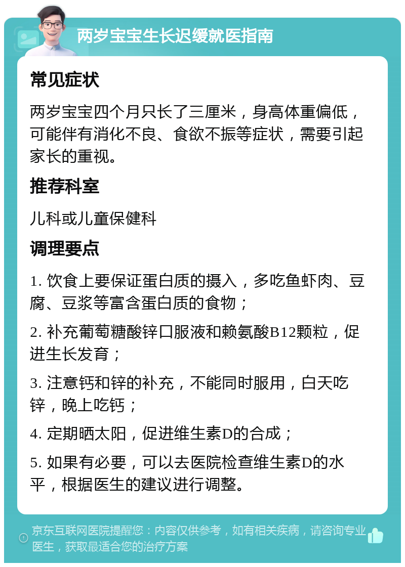 两岁宝宝生长迟缓就医指南 常见症状 两岁宝宝四个月只长了三厘米，身高体重偏低，可能伴有消化不良、食欲不振等症状，需要引起家长的重视。 推荐科室 儿科或儿童保健科 调理要点 1. 饮食上要保证蛋白质的摄入，多吃鱼虾肉、豆腐、豆浆等富含蛋白质的食物； 2. 补充葡萄糖酸锌口服液和赖氨酸B12颗粒，促进生长发育； 3. 注意钙和锌的补充，不能同时服用，白天吃锌，晚上吃钙； 4. 定期晒太阳，促进维生素D的合成； 5. 如果有必要，可以去医院检查维生素D的水平，根据医生的建议进行调整。