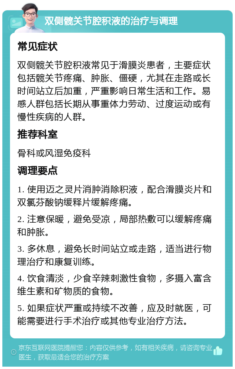 双侧髋关节腔积液的治疗与调理 常见症状 双侧髋关节腔积液常见于滑膜炎患者，主要症状包括髋关节疼痛、肿胀、僵硬，尤其在走路或长时间站立后加重，严重影响日常生活和工作。易感人群包括长期从事重体力劳动、过度运动或有慢性疾病的人群。 推荐科室 骨科或风湿免疫科 调理要点 1. 使用迈之灵片消肿消除积液，配合滑膜炎片和双氯芬酸钠缓释片缓解疼痛。 2. 注意保暖，避免受凉，局部热敷可以缓解疼痛和肿胀。 3. 多休息，避免长时间站立或走路，适当进行物理治疗和康复训练。 4. 饮食清淡，少食辛辣刺激性食物，多摄入富含维生素和矿物质的食物。 5. 如果症状严重或持续不改善，应及时就医，可能需要进行手术治疗或其他专业治疗方法。