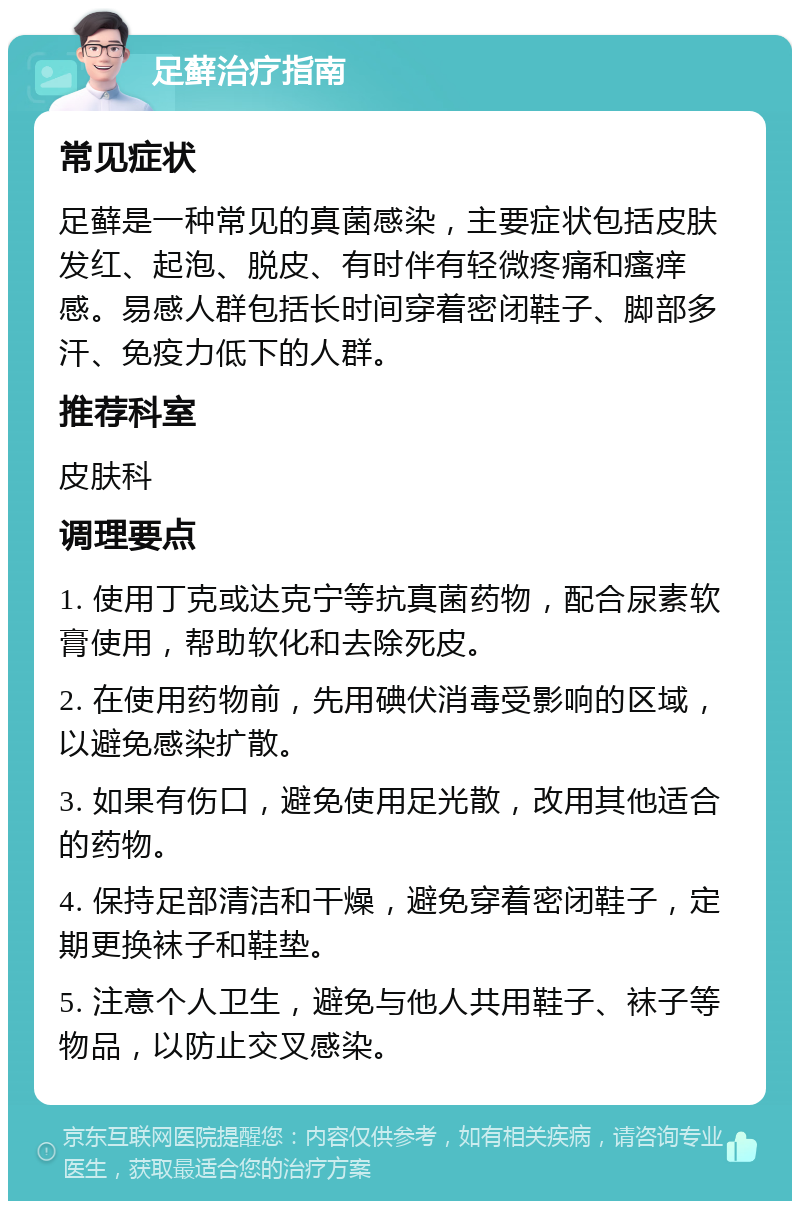 足藓治疗指南 常见症状 足藓是一种常见的真菌感染，主要症状包括皮肤发红、起泡、脱皮、有时伴有轻微疼痛和瘙痒感。易感人群包括长时间穿着密闭鞋子、脚部多汗、免疫力低下的人群。 推荐科室 皮肤科 调理要点 1. 使用丁克或达克宁等抗真菌药物，配合尿素软膏使用，帮助软化和去除死皮。 2. 在使用药物前，先用碘伏消毒受影响的区域，以避免感染扩散。 3. 如果有伤口，避免使用足光散，改用其他适合的药物。 4. 保持足部清洁和干燥，避免穿着密闭鞋子，定期更换袜子和鞋垫。 5. 注意个人卫生，避免与他人共用鞋子、袜子等物品，以防止交叉感染。