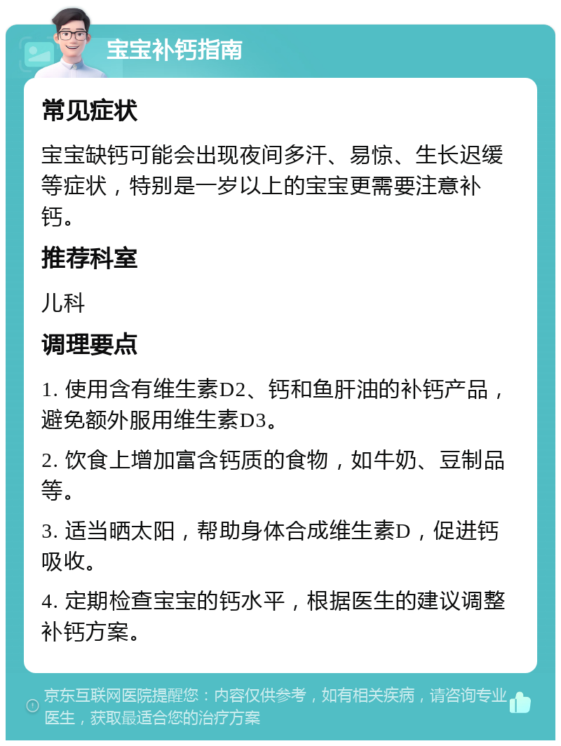 宝宝补钙指南 常见症状 宝宝缺钙可能会出现夜间多汗、易惊、生长迟缓等症状，特别是一岁以上的宝宝更需要注意补钙。 推荐科室 儿科 调理要点 1. 使用含有维生素D2、钙和鱼肝油的补钙产品，避免额外服用维生素D3。 2. 饮食上增加富含钙质的食物，如牛奶、豆制品等。 3. 适当晒太阳，帮助身体合成维生素D，促进钙吸收。 4. 定期检查宝宝的钙水平，根据医生的建议调整补钙方案。