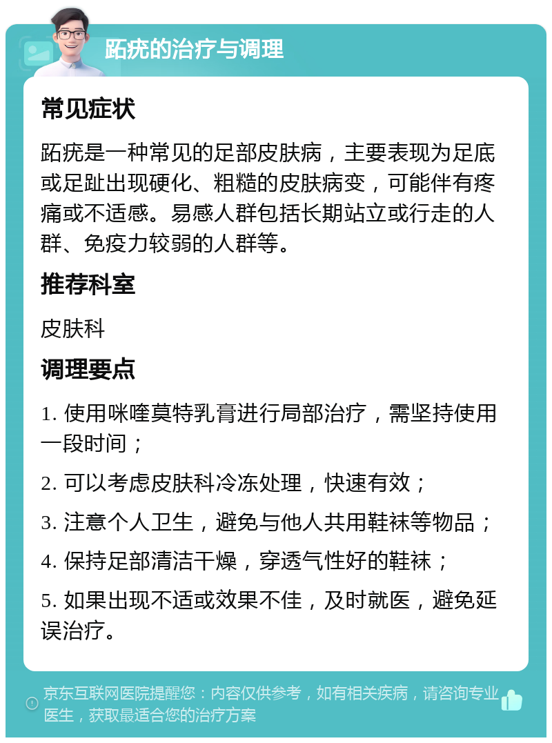 跖疣的治疗与调理 常见症状 跖疣是一种常见的足部皮肤病，主要表现为足底或足趾出现硬化、粗糙的皮肤病变，可能伴有疼痛或不适感。易感人群包括长期站立或行走的人群、免疫力较弱的人群等。 推荐科室 皮肤科 调理要点 1. 使用咪喹莫特乳膏进行局部治疗，需坚持使用一段时间； 2. 可以考虑皮肤科冷冻处理，快速有效； 3. 注意个人卫生，避免与他人共用鞋袜等物品； 4. 保持足部清洁干燥，穿透气性好的鞋袜； 5. 如果出现不适或效果不佳，及时就医，避免延误治疗。