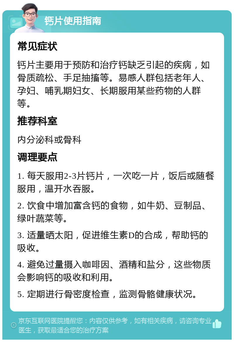 钙片使用指南 常见症状 钙片主要用于预防和治疗钙缺乏引起的疾病，如骨质疏松、手足抽搐等。易感人群包括老年人、孕妇、哺乳期妇女、长期服用某些药物的人群等。 推荐科室 内分泌科或骨科 调理要点 1. 每天服用2-3片钙片，一次吃一片，饭后或随餐服用，温开水吞服。 2. 饮食中增加富含钙的食物，如牛奶、豆制品、绿叶蔬菜等。 3. 适量晒太阳，促进维生素D的合成，帮助钙的吸收。 4. 避免过量摄入咖啡因、酒精和盐分，这些物质会影响钙的吸收和利用。 5. 定期进行骨密度检查，监测骨骼健康状况。