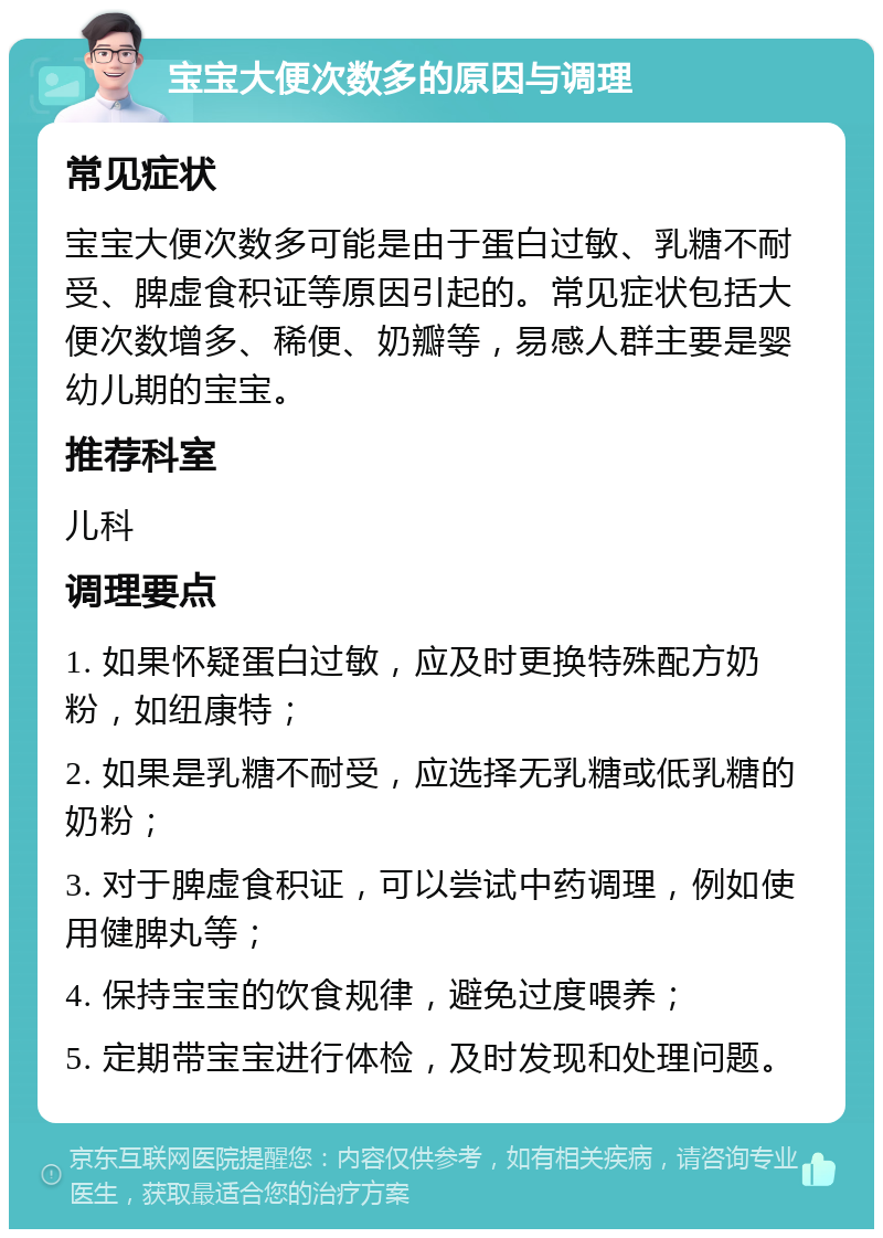 宝宝大便次数多的原因与调理 常见症状 宝宝大便次数多可能是由于蛋白过敏、乳糖不耐受、脾虚食积证等原因引起的。常见症状包括大便次数增多、稀便、奶瓣等，易感人群主要是婴幼儿期的宝宝。 推荐科室 儿科 调理要点 1. 如果怀疑蛋白过敏，应及时更换特殊配方奶粉，如纽康特； 2. 如果是乳糖不耐受，应选择无乳糖或低乳糖的奶粉； 3. 对于脾虚食积证，可以尝试中药调理，例如使用健脾丸等； 4. 保持宝宝的饮食规律，避免过度喂养； 5. 定期带宝宝进行体检，及时发现和处理问题。