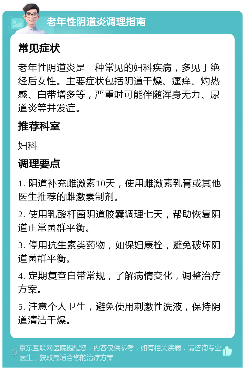 老年性阴道炎调理指南 常见症状 老年性阴道炎是一种常见的妇科疾病，多见于绝经后女性。主要症状包括阴道干燥、瘙痒、灼热感、白带增多等，严重时可能伴随浑身无力、尿道炎等并发症。 推荐科室 妇科 调理要点 1. 阴道补充雌激素10天，使用雌激素乳膏或其他医生推荐的雌激素制剂。 2. 使用乳酸杆菌阴道胶囊调理七天，帮助恢复阴道正常菌群平衡。 3. 停用抗生素类药物，如保妇康栓，避免破坏阴道菌群平衡。 4. 定期复查白带常规，了解病情变化，调整治疗方案。 5. 注意个人卫生，避免使用刺激性洗液，保持阴道清洁干燥。