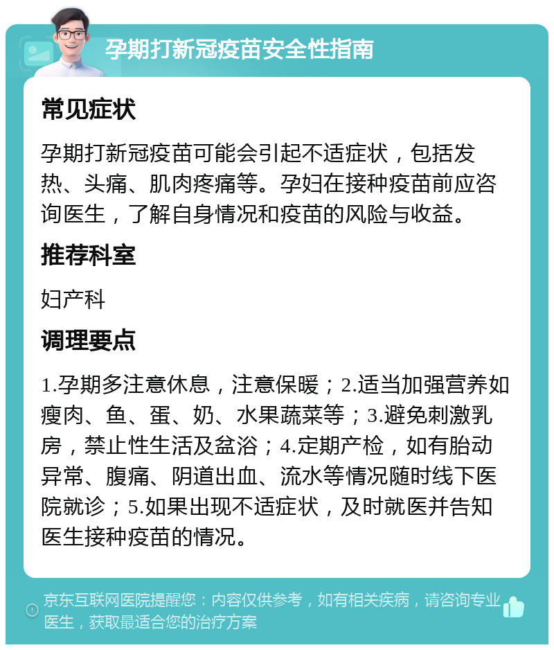 孕期打新冠疫苗安全性指南 常见症状 孕期打新冠疫苗可能会引起不适症状，包括发热、头痛、肌肉疼痛等。孕妇在接种疫苗前应咨询医生，了解自身情况和疫苗的风险与收益。 推荐科室 妇产科 调理要点 1.孕期多注意休息，注意保暖；2.适当加强营养如瘦肉、鱼、蛋、奶、水果蔬菜等；3.避免刺激乳房，禁止性生活及盆浴；4.定期产检，如有胎动异常、腹痛、阴道出血、流水等情况随时线下医院就诊；5.如果出现不适症状，及时就医并告知医生接种疫苗的情况。