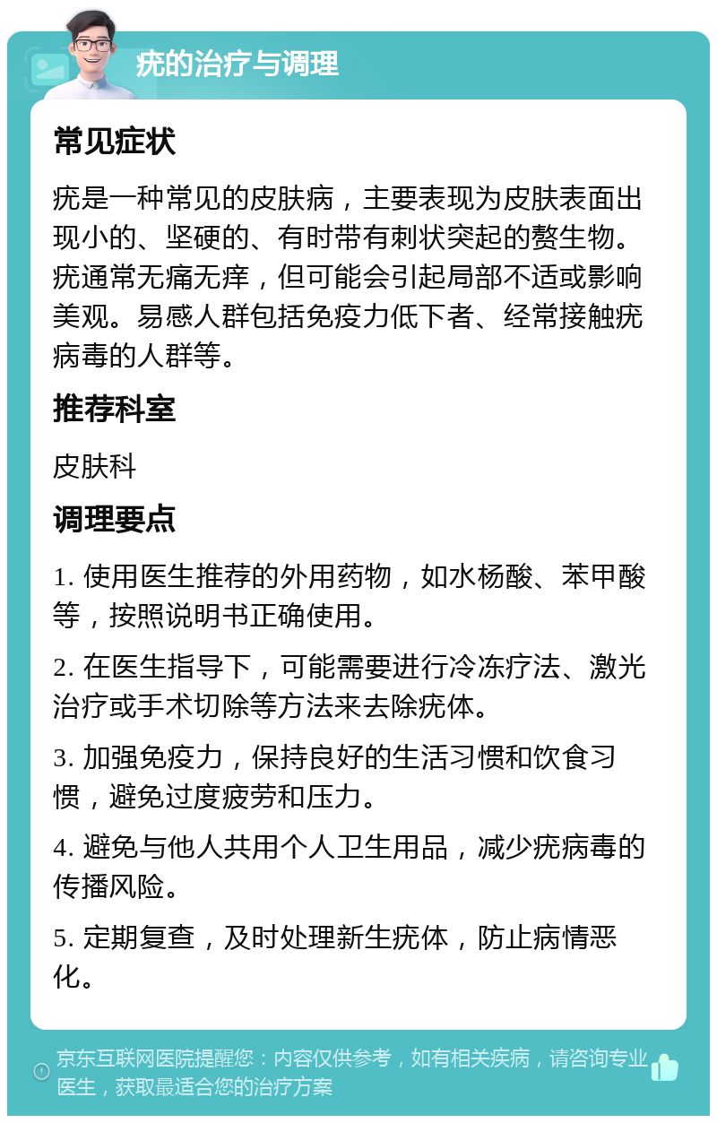 疣的治疗与调理 常见症状 疣是一种常见的皮肤病，主要表现为皮肤表面出现小的、坚硬的、有时带有刺状突起的赘生物。疣通常无痛无痒，但可能会引起局部不适或影响美观。易感人群包括免疫力低下者、经常接触疣病毒的人群等。 推荐科室 皮肤科 调理要点 1. 使用医生推荐的外用药物，如水杨酸、苯甲酸等，按照说明书正确使用。 2. 在医生指导下，可能需要进行冷冻疗法、激光治疗或手术切除等方法来去除疣体。 3. 加强免疫力，保持良好的生活习惯和饮食习惯，避免过度疲劳和压力。 4. 避免与他人共用个人卫生用品，减少疣病毒的传播风险。 5. 定期复查，及时处理新生疣体，防止病情恶化。