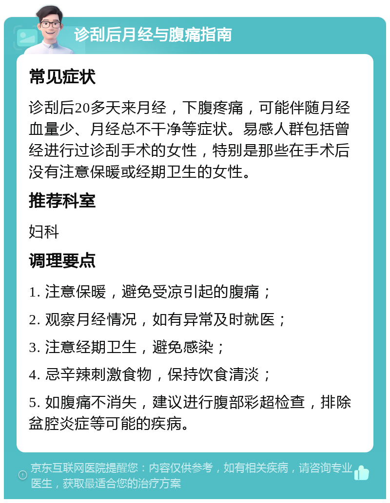 诊刮后月经与腹痛指南 常见症状 诊刮后20多天来月经，下腹疼痛，可能伴随月经血量少、月经总不干净等症状。易感人群包括曾经进行过诊刮手术的女性，特别是那些在手术后没有注意保暖或经期卫生的女性。 推荐科室 妇科 调理要点 1. 注意保暖，避免受凉引起的腹痛； 2. 观察月经情况，如有异常及时就医； 3. 注意经期卫生，避免感染； 4. 忌辛辣刺激食物，保持饮食清淡； 5. 如腹痛不消失，建议进行腹部彩超检查，排除盆腔炎症等可能的疾病。