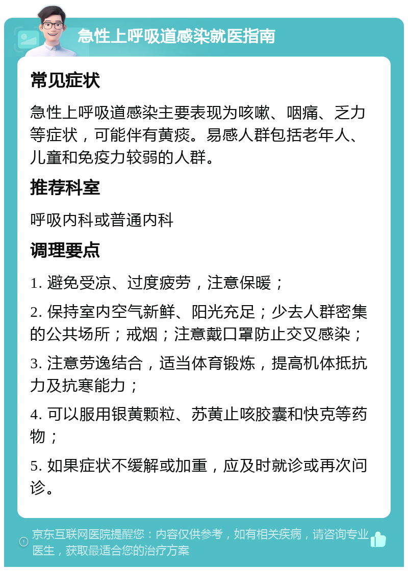 急性上呼吸道感染就医指南 常见症状 急性上呼吸道感染主要表现为咳嗽、咽痛、乏力等症状，可能伴有黄痰。易感人群包括老年人、儿童和免疫力较弱的人群。 推荐科室 呼吸内科或普通内科 调理要点 1. 避免受凉、过度疲劳，注意保暖； 2. 保持室内空气新鲜、阳光充足；少去人群密集的公共场所；戒烟；注意戴口罩防止交叉感染； 3. 注意劳逸结合，适当体育锻炼，提高机体抵抗力及抗寒能力； 4. 可以服用银黄颗粒、苏黄止咳胶囊和快克等药物； 5. 如果症状不缓解或加重，应及时就诊或再次问诊。