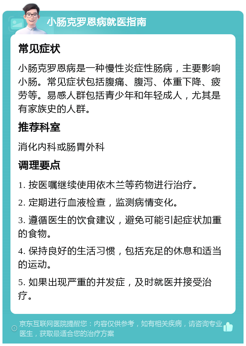 小肠克罗恩病就医指南 常见症状 小肠克罗恩病是一种慢性炎症性肠病，主要影响小肠。常见症状包括腹痛、腹泻、体重下降、疲劳等。易感人群包括青少年和年轻成人，尤其是有家族史的人群。 推荐科室 消化内科或肠胃外科 调理要点 1. 按医嘱继续使用依木兰等药物进行治疗。 2. 定期进行血液检查，监测病情变化。 3. 遵循医生的饮食建议，避免可能引起症状加重的食物。 4. 保持良好的生活习惯，包括充足的休息和适当的运动。 5. 如果出现严重的并发症，及时就医并接受治疗。