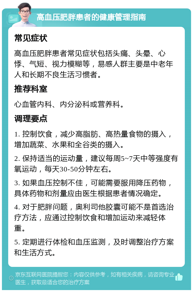 高血压肥胖患者的健康管理指南 常见症状 高血压肥胖患者常见症状包括头痛、头晕、心悸、气短、视力模糊等，易感人群主要是中老年人和长期不良生活习惯者。 推荐科室 心血管内科、内分泌科或营养科。 调理要点 1. 控制饮食，减少高脂肪、高热量食物的摄入，增加蔬菜、水果和全谷类的摄入。 2. 保持适当的运动量，建议每周5~7天中等强度有氧运动，每天30-50分钟左右。 3. 如果血压控制不佳，可能需要服用降压药物，具体药物和剂量应由医生根据患者情况确定。 4. 对于肥胖问题，奥利司他胶囊可能不是首选治疗方法，应通过控制饮食和增加运动来减轻体重。 5. 定期进行体检和血压监测，及时调整治疗方案和生活方式。