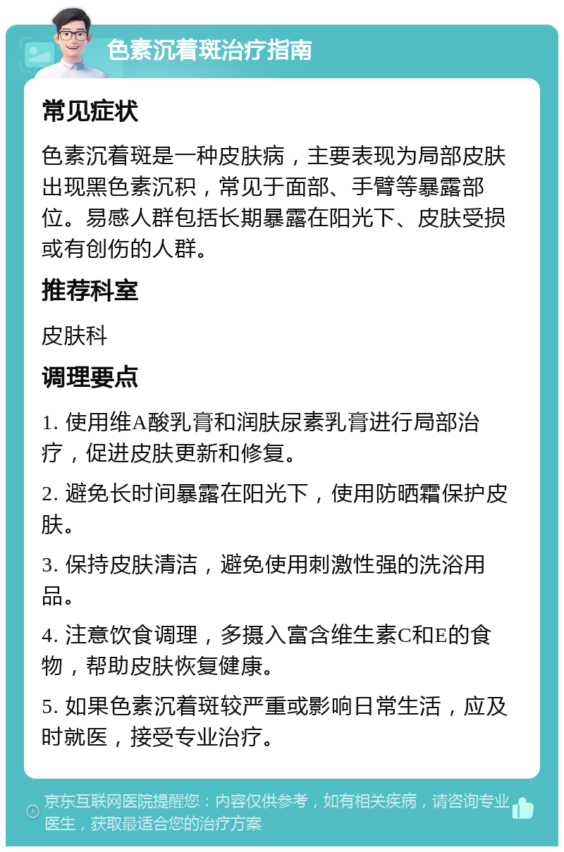 色素沉着斑治疗指南 常见症状 色素沉着斑是一种皮肤病，主要表现为局部皮肤出现黑色素沉积，常见于面部、手臂等暴露部位。易感人群包括长期暴露在阳光下、皮肤受损或有创伤的人群。 推荐科室 皮肤科 调理要点 1. 使用维A酸乳膏和润肤尿素乳膏进行局部治疗，促进皮肤更新和修复。 2. 避免长时间暴露在阳光下，使用防晒霜保护皮肤。 3. 保持皮肤清洁，避免使用刺激性强的洗浴用品。 4. 注意饮食调理，多摄入富含维生素C和E的食物，帮助皮肤恢复健康。 5. 如果色素沉着斑较严重或影响日常生活，应及时就医，接受专业治疗。