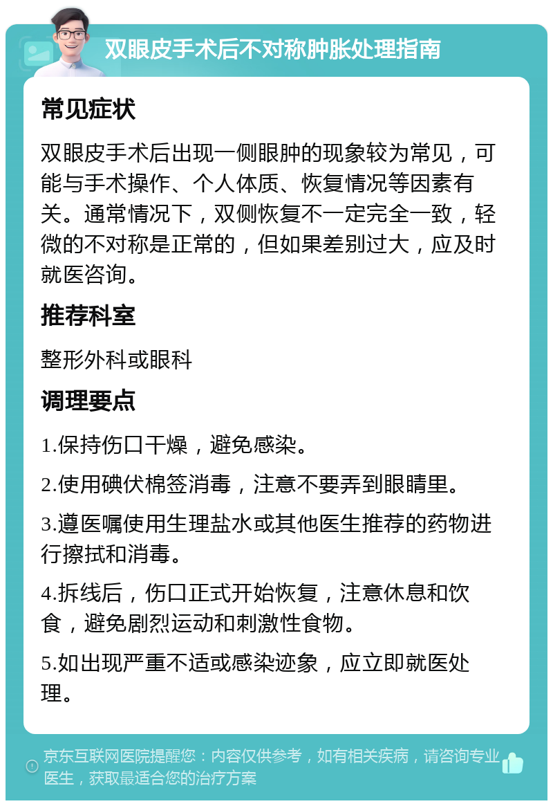 双眼皮手术后不对称肿胀处理指南 常见症状 双眼皮手术后出现一侧眼肿的现象较为常见，可能与手术操作、个人体质、恢复情况等因素有关。通常情况下，双侧恢复不一定完全一致，轻微的不对称是正常的，但如果差别过大，应及时就医咨询。 推荐科室 整形外科或眼科 调理要点 1.保持伤口干燥，避免感染。 2.使用碘伏棉签消毒，注意不要弄到眼睛里。 3.遵医嘱使用生理盐水或其他医生推荐的药物进行擦拭和消毒。 4.拆线后，伤口正式开始恢复，注意休息和饮食，避免剧烈运动和刺激性食物。 5.如出现严重不适或感染迹象，应立即就医处理。