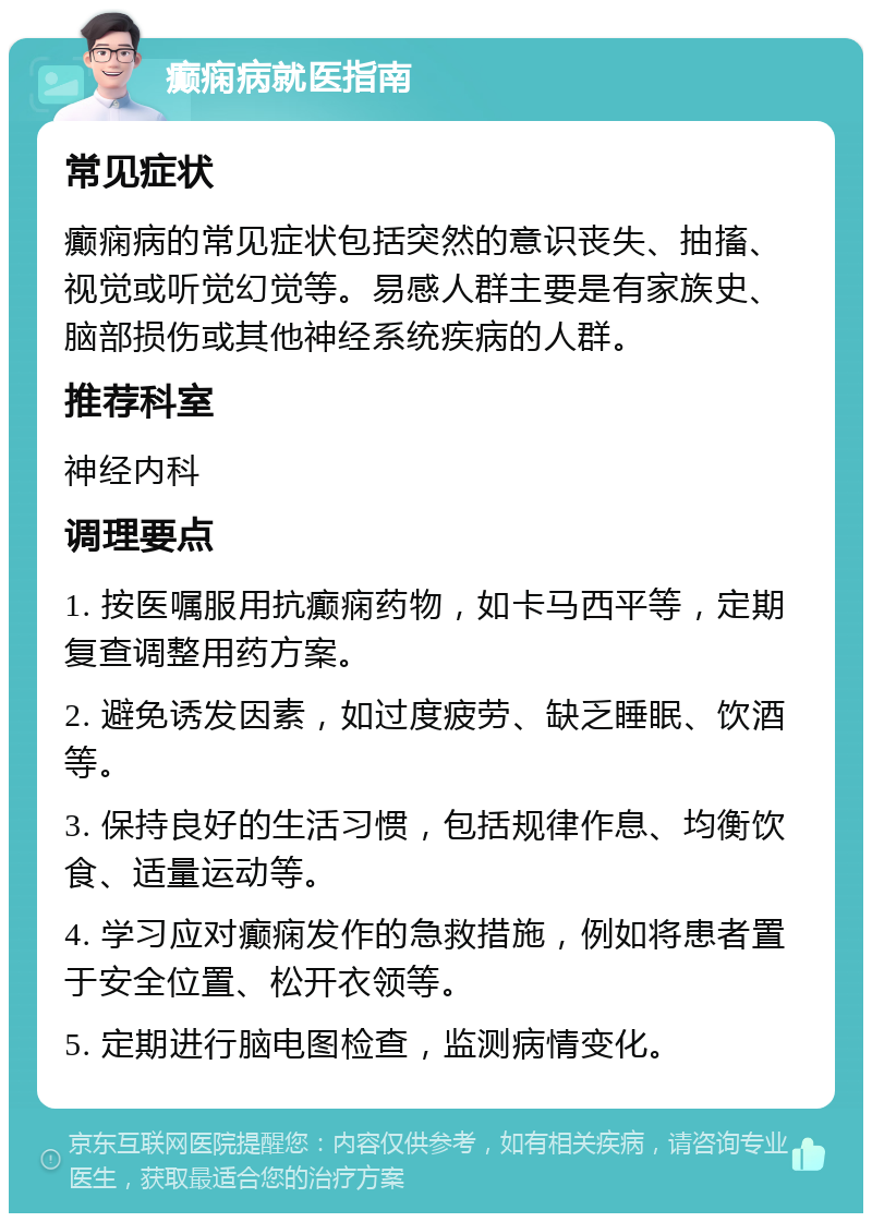 癫痫病就医指南 常见症状 癫痫病的常见症状包括突然的意识丧失、抽搐、视觉或听觉幻觉等。易感人群主要是有家族史、脑部损伤或其他神经系统疾病的人群。 推荐科室 神经内科 调理要点 1. 按医嘱服用抗癫痫药物，如卡马西平等，定期复查调整用药方案。 2. 避免诱发因素，如过度疲劳、缺乏睡眠、饮酒等。 3. 保持良好的生活习惯，包括规律作息、均衡饮食、适量运动等。 4. 学习应对癫痫发作的急救措施，例如将患者置于安全位置、松开衣领等。 5. 定期进行脑电图检查，监测病情变化。