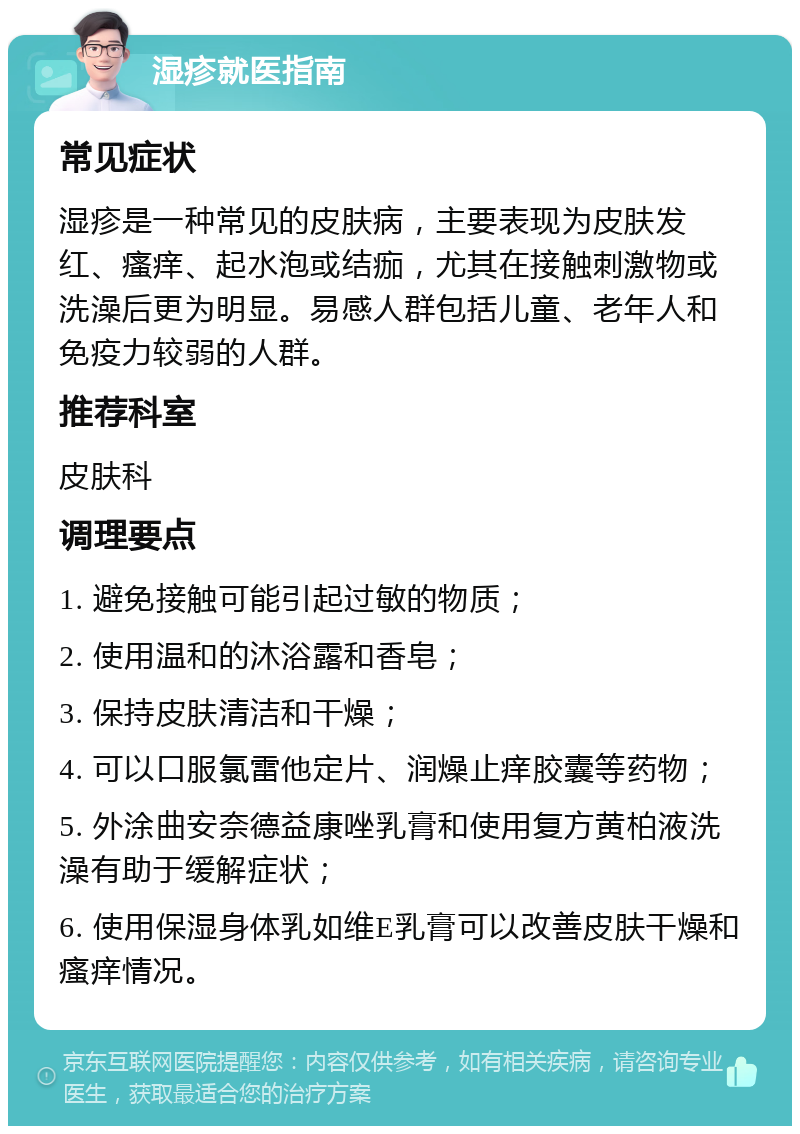 湿疹就医指南 常见症状 湿疹是一种常见的皮肤病，主要表现为皮肤发红、瘙痒、起水泡或结痂，尤其在接触刺激物或洗澡后更为明显。易感人群包括儿童、老年人和免疫力较弱的人群。 推荐科室 皮肤科 调理要点 1. 避免接触可能引起过敏的物质； 2. 使用温和的沐浴露和香皂； 3. 保持皮肤清洁和干燥； 4. 可以口服氯雷他定片、润燥止痒胶囊等药物； 5. 外涂曲安奈德益康唑乳膏和使用复方黄柏液洗澡有助于缓解症状； 6. 使用保湿身体乳如维E乳膏可以改善皮肤干燥和瘙痒情况。