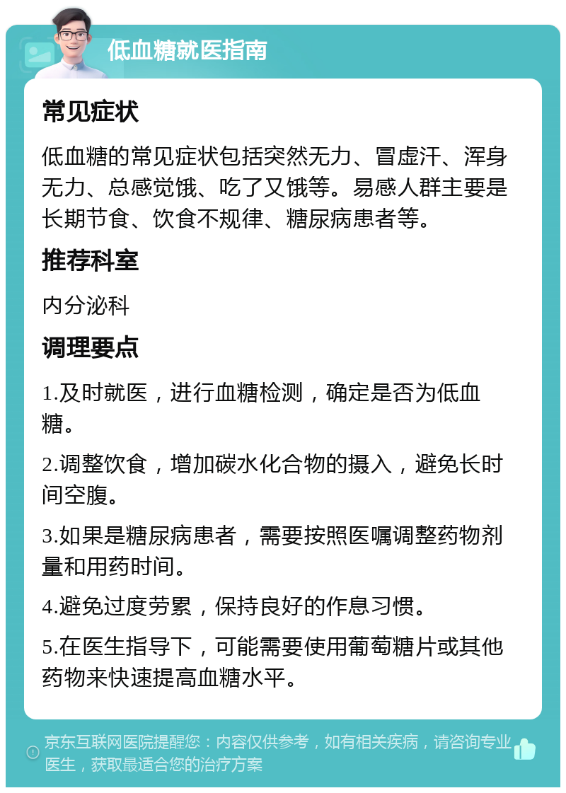 低血糖就医指南 常见症状 低血糖的常见症状包括突然无力、冒虚汗、浑身无力、总感觉饿、吃了又饿等。易感人群主要是长期节食、饮食不规律、糖尿病患者等。 推荐科室 内分泌科 调理要点 1.及时就医，进行血糖检测，确定是否为低血糖。 2.调整饮食，增加碳水化合物的摄入，避免长时间空腹。 3.如果是糖尿病患者，需要按照医嘱调整药物剂量和用药时间。 4.避免过度劳累，保持良好的作息习惯。 5.在医生指导下，可能需要使用葡萄糖片或其他药物来快速提高血糖水平。