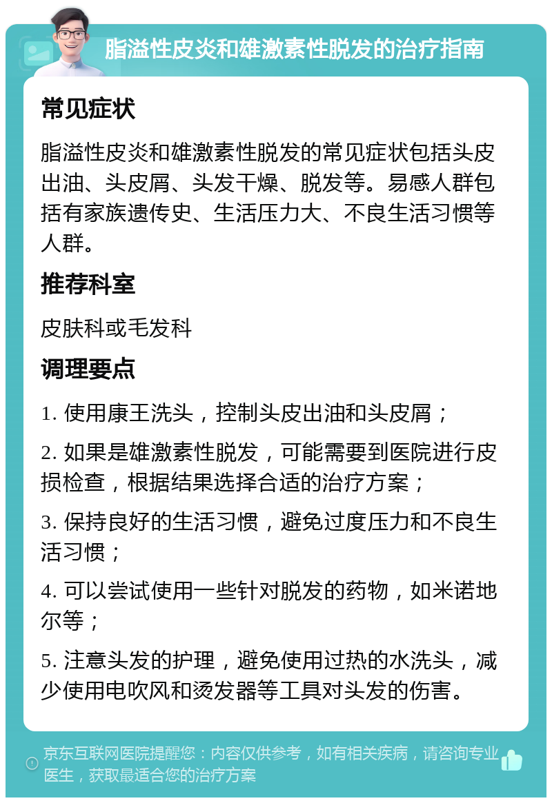 脂溢性皮炎和雄激素性脱发的治疗指南 常见症状 脂溢性皮炎和雄激素性脱发的常见症状包括头皮出油、头皮屑、头发干燥、脱发等。易感人群包括有家族遗传史、生活压力大、不良生活习惯等人群。 推荐科室 皮肤科或毛发科 调理要点 1. 使用康王洗头，控制头皮出油和头皮屑； 2. 如果是雄激素性脱发，可能需要到医院进行皮损检查，根据结果选择合适的治疗方案； 3. 保持良好的生活习惯，避免过度压力和不良生活习惯； 4. 可以尝试使用一些针对脱发的药物，如米诺地尔等； 5. 注意头发的护理，避免使用过热的水洗头，减少使用电吹风和烫发器等工具对头发的伤害。