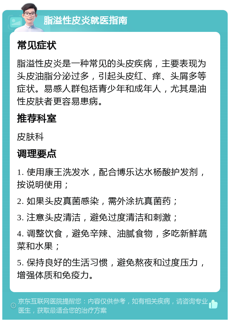 脂溢性皮炎就医指南 常见症状 脂溢性皮炎是一种常见的头皮疾病，主要表现为头皮油脂分泌过多，引起头皮红、痒、头屑多等症状。易感人群包括青少年和成年人，尤其是油性皮肤者更容易患病。 推荐科室 皮肤科 调理要点 1. 使用康王洗发水，配合博乐达水杨酸护发剂，按说明使用； 2. 如果头皮真菌感染，需外涂抗真菌药； 3. 注意头皮清洁，避免过度清洁和刺激； 4. 调整饮食，避免辛辣、油腻食物，多吃新鲜蔬菜和水果； 5. 保持良好的生活习惯，避免熬夜和过度压力，增强体质和免疫力。