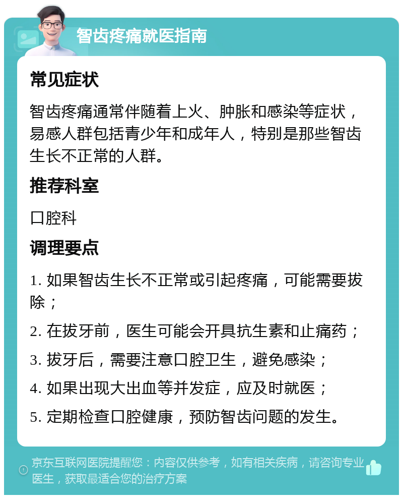 智齿疼痛就医指南 常见症状 智齿疼痛通常伴随着上火、肿胀和感染等症状，易感人群包括青少年和成年人，特别是那些智齿生长不正常的人群。 推荐科室 口腔科 调理要点 1. 如果智齿生长不正常或引起疼痛，可能需要拔除； 2. 在拔牙前，医生可能会开具抗生素和止痛药； 3. 拔牙后，需要注意口腔卫生，避免感染； 4. 如果出现大出血等并发症，应及时就医； 5. 定期检查口腔健康，预防智齿问题的发生。