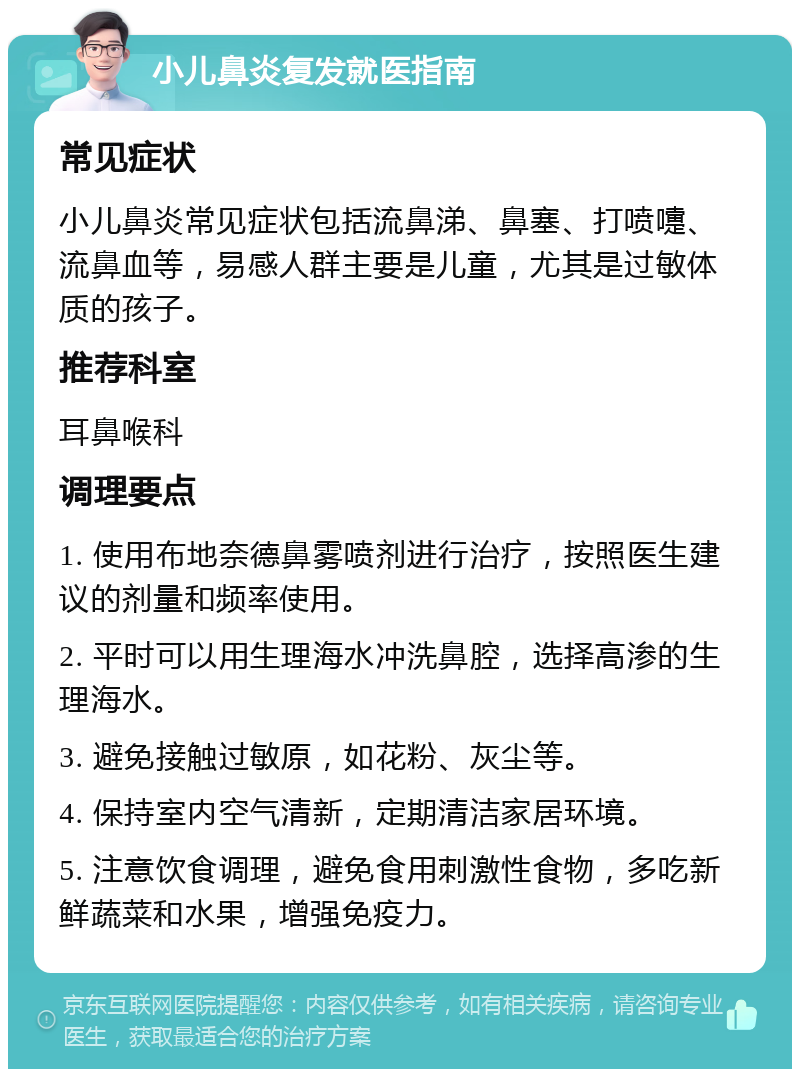 小儿鼻炎复发就医指南 常见症状 小儿鼻炎常见症状包括流鼻涕、鼻塞、打喷嚏、流鼻血等，易感人群主要是儿童，尤其是过敏体质的孩子。 推荐科室 耳鼻喉科 调理要点 1. 使用布地奈德鼻雾喷剂进行治疗，按照医生建议的剂量和频率使用。 2. 平时可以用生理海水冲洗鼻腔，选择高渗的生理海水。 3. 避免接触过敏原，如花粉、灰尘等。 4. 保持室内空气清新，定期清洁家居环境。 5. 注意饮食调理，避免食用刺激性食物，多吃新鲜蔬菜和水果，增强免疫力。