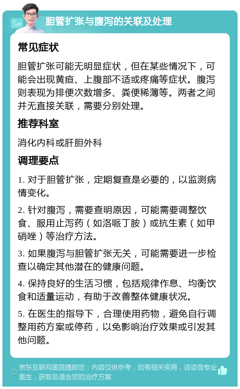 胆管扩张与腹泻的关联及处理 常见症状 胆管扩张可能无明显症状，但在某些情况下，可能会出现黄疸、上腹部不适或疼痛等症状。腹泻则表现为排便次数增多、粪便稀薄等。两者之间并无直接关联，需要分别处理。 推荐科室 消化内科或肝胆外科 调理要点 1. 对于胆管扩张，定期复查是必要的，以监测病情变化。 2. 针对腹泻，需要查明原因，可能需要调整饮食、服用止泻药（如洛哌丁胺）或抗生素（如甲硝唑）等治疗方法。 3. 如果腹泻与胆管扩张无关，可能需要进一步检查以确定其他潜在的健康问题。 4. 保持良好的生活习惯，包括规律作息、均衡饮食和适量运动，有助于改善整体健康状况。 5. 在医生的指导下，合理使用药物，避免自行调整用药方案或停药，以免影响治疗效果或引发其他问题。