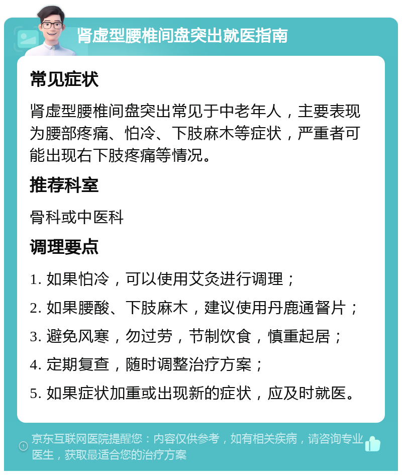 肾虚型腰椎间盘突出就医指南 常见症状 肾虚型腰椎间盘突出常见于中老年人，主要表现为腰部疼痛、怕冷、下肢麻木等症状，严重者可能出现右下肢疼痛等情况。 推荐科室 骨科或中医科 调理要点 1. 如果怕冷，可以使用艾灸进行调理； 2. 如果腰酸、下肢麻木，建议使用丹鹿通督片； 3. 避免风寒，勿过劳，节制饮食，慎重起居； 4. 定期复查，随时调整治疗方案； 5. 如果症状加重或出现新的症状，应及时就医。