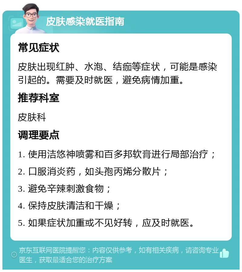 皮肤感染就医指南 常见症状 皮肤出现红肿、水泡、结痂等症状，可能是感染引起的。需要及时就医，避免病情加重。 推荐科室 皮肤科 调理要点 1. 使用洁悠神喷雾和百多邦软膏进行局部治疗； 2. 口服消炎药，如头孢丙烯分散片； 3. 避免辛辣刺激食物； 4. 保持皮肤清洁和干燥； 5. 如果症状加重或不见好转，应及时就医。