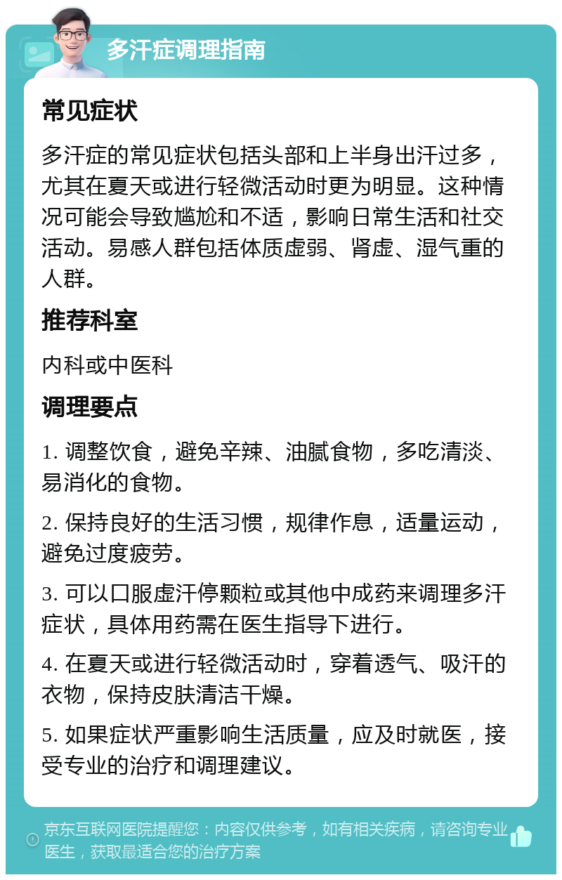 多汗症调理指南 常见症状 多汗症的常见症状包括头部和上半身出汗过多，尤其在夏天或进行轻微活动时更为明显。这种情况可能会导致尴尬和不适，影响日常生活和社交活动。易感人群包括体质虚弱、肾虚、湿气重的人群。 推荐科室 内科或中医科 调理要点 1. 调整饮食，避免辛辣、油腻食物，多吃清淡、易消化的食物。 2. 保持良好的生活习惯，规律作息，适量运动，避免过度疲劳。 3. 可以口服虚汗停颗粒或其他中成药来调理多汗症状，具体用药需在医生指导下进行。 4. 在夏天或进行轻微活动时，穿着透气、吸汗的衣物，保持皮肤清洁干燥。 5. 如果症状严重影响生活质量，应及时就医，接受专业的治疗和调理建议。