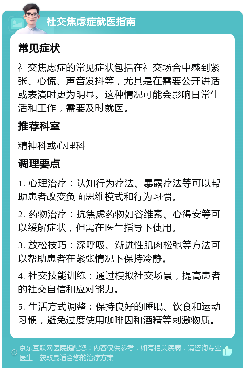 社交焦虑症就医指南 常见症状 社交焦虑症的常见症状包括在社交场合中感到紧张、心慌、声音发抖等，尤其是在需要公开讲话或表演时更为明显。这种情况可能会影响日常生活和工作，需要及时就医。 推荐科室 精神科或心理科 调理要点 1. 心理治疗：认知行为疗法、暴露疗法等可以帮助患者改变负面思维模式和行为习惯。 2. 药物治疗：抗焦虑药物如谷维素、心得安等可以缓解症状，但需在医生指导下使用。 3. 放松技巧：深呼吸、渐进性肌肉松弛等方法可以帮助患者在紧张情况下保持冷静。 4. 社交技能训练：通过模拟社交场景，提高患者的社交自信和应对能力。 5. 生活方式调整：保持良好的睡眠、饮食和运动习惯，避免过度使用咖啡因和酒精等刺激物质。