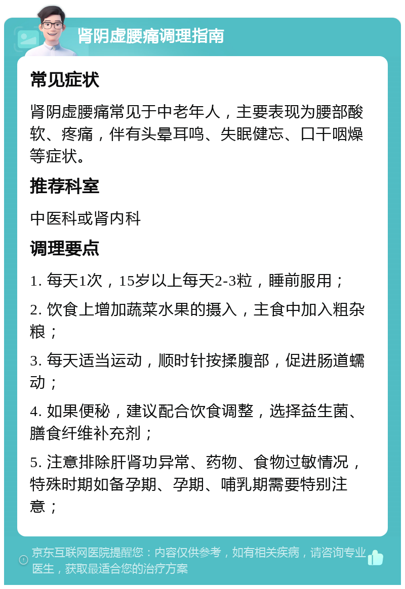 肾阴虚腰痛调理指南 常见症状 肾阴虚腰痛常见于中老年人，主要表现为腰部酸软、疼痛，伴有头晕耳鸣、失眠健忘、口干咽燥等症状。 推荐科室 中医科或肾内科 调理要点 1. 每天1次，15岁以上每天2-3粒，睡前服用； 2. 饮食上增加蔬菜水果的摄入，主食中加入粗杂粮； 3. 每天适当运动，顺时针按揉腹部，促进肠道蠕动； 4. 如果便秘，建议配合饮食调整，选择益生菌、膳食纤维补充剂； 5. 注意排除肝肾功异常、药物、食物过敏情况，特殊时期如备孕期、孕期、哺乳期需要特别注意；