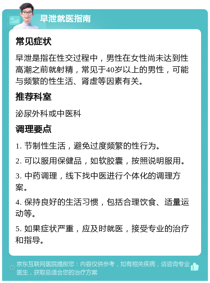 早泄就医指南 常见症状 早泄是指在性交过程中，男性在女性尚未达到性高潮之前就射精，常见于40岁以上的男性，可能与频繁的性生活、肾虚等因素有关。 推荐科室 泌尿外科或中医科 调理要点 1. 节制性生活，避免过度频繁的性行为。 2. 可以服用保健品，如软胶囊，按照说明服用。 3. 中药调理，线下找中医进行个体化的调理方案。 4. 保持良好的生活习惯，包括合理饮食、适量运动等。 5. 如果症状严重，应及时就医，接受专业的治疗和指导。