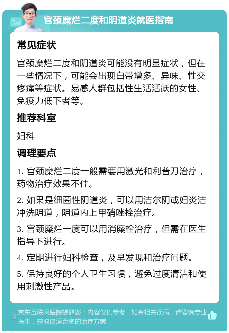 宫颈糜烂二度和阴道炎就医指南 常见症状 宫颈糜烂二度和阴道炎可能没有明显症状，但在一些情况下，可能会出现白带增多、异味、性交疼痛等症状。易感人群包括性生活活跃的女性、免疫力低下者等。 推荐科室 妇科 调理要点 1. 宫颈糜烂二度一般需要用激光和利普刀治疗，药物治疗效果不佳。 2. 如果是细菌性阴道炎，可以用洁尔阴或妇炎洁冲洗阴道，阴道内上甲硝唑栓治疗。 3. 宫颈糜烂一度可以用消糜栓治疗，但需在医生指导下进行。 4. 定期进行妇科检查，及早发现和治疗问题。 5. 保持良好的个人卫生习惯，避免过度清洁和使用刺激性产品。