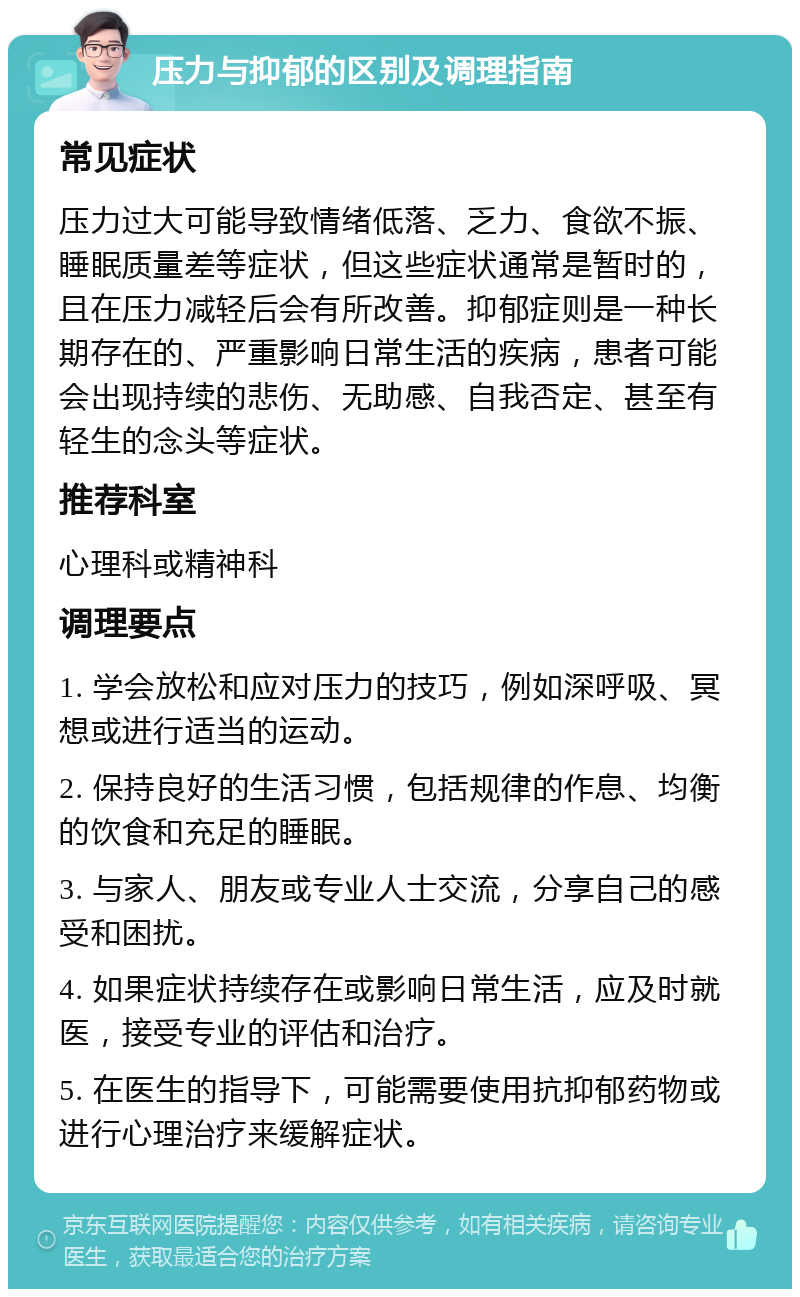 压力与抑郁的区别及调理指南 常见症状 压力过大可能导致情绪低落、乏力、食欲不振、睡眠质量差等症状，但这些症状通常是暂时的，且在压力减轻后会有所改善。抑郁症则是一种长期存在的、严重影响日常生活的疾病，患者可能会出现持续的悲伤、无助感、自我否定、甚至有轻生的念头等症状。 推荐科室 心理科或精神科 调理要点 1. 学会放松和应对压力的技巧，例如深呼吸、冥想或进行适当的运动。 2. 保持良好的生活习惯，包括规律的作息、均衡的饮食和充足的睡眠。 3. 与家人、朋友或专业人士交流，分享自己的感受和困扰。 4. 如果症状持续存在或影响日常生活，应及时就医，接受专业的评估和治疗。 5. 在医生的指导下，可能需要使用抗抑郁药物或进行心理治疗来缓解症状。