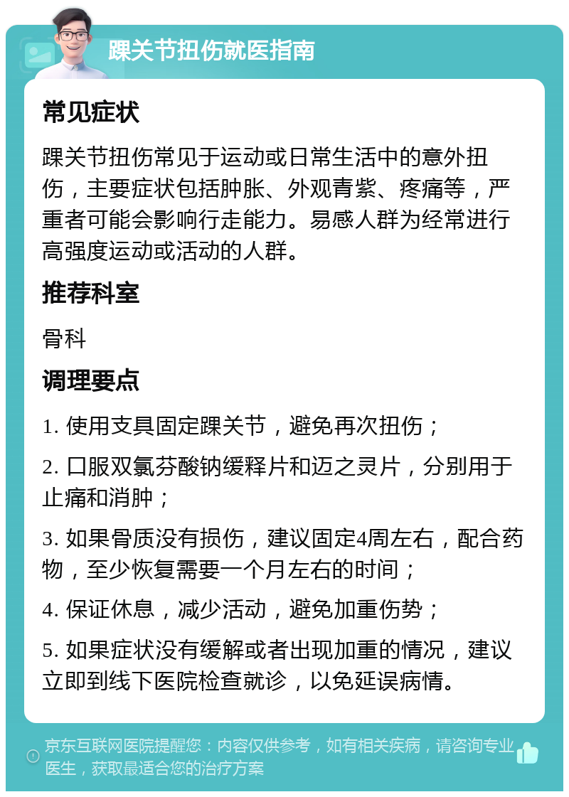 踝关节扭伤就医指南 常见症状 踝关节扭伤常见于运动或日常生活中的意外扭伤，主要症状包括肿胀、外观青紫、疼痛等，严重者可能会影响行走能力。易感人群为经常进行高强度运动或活动的人群。 推荐科室 骨科 调理要点 1. 使用支具固定踝关节，避免再次扭伤； 2. 口服双氯芬酸钠缓释片和迈之灵片，分别用于止痛和消肿； 3. 如果骨质没有损伤，建议固定4周左右，配合药物，至少恢复需要一个月左右的时间； 4. 保证休息，减少活动，避免加重伤势； 5. 如果症状没有缓解或者出现加重的情况，建议立即到线下医院检查就诊，以免延误病情。