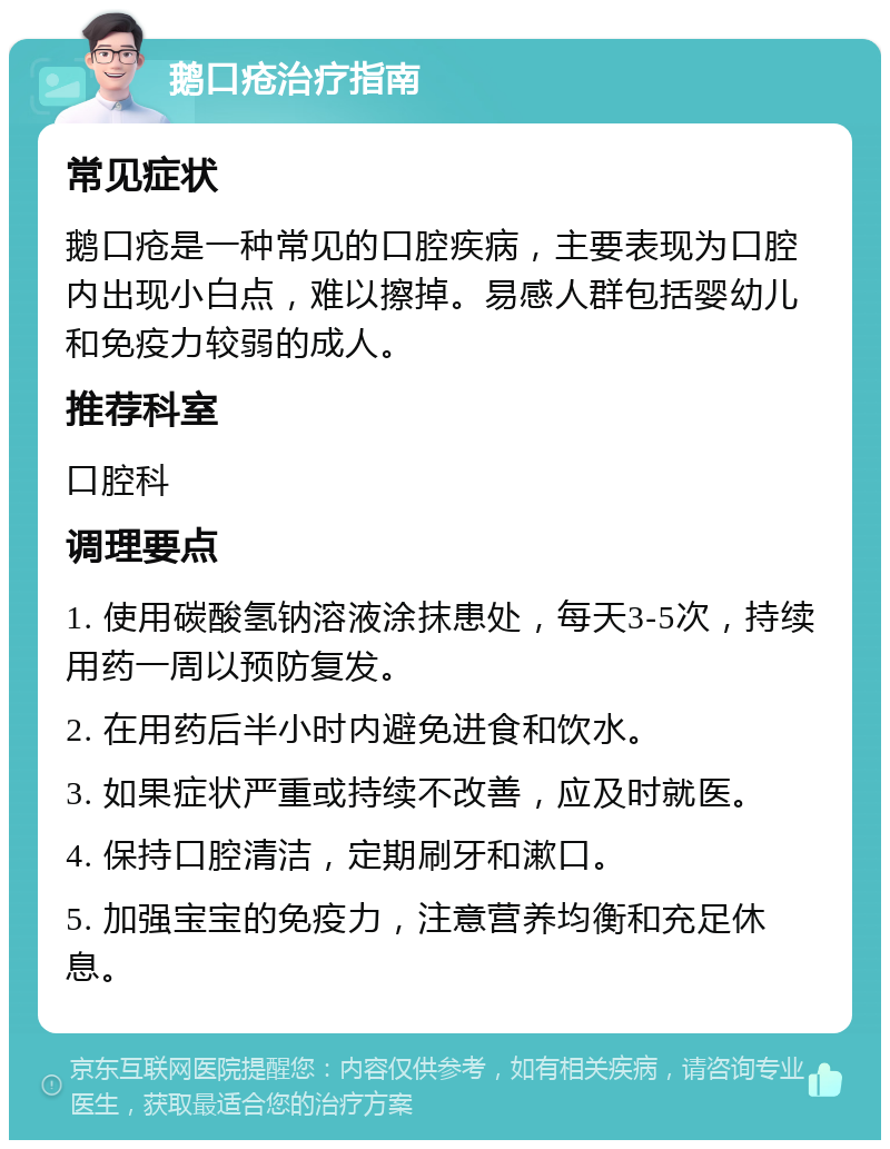 鹅口疮治疗指南 常见症状 鹅口疮是一种常见的口腔疾病，主要表现为口腔内出现小白点，难以擦掉。易感人群包括婴幼儿和免疫力较弱的成人。 推荐科室 口腔科 调理要点 1. 使用碳酸氢钠溶液涂抹患处，每天3-5次，持续用药一周以预防复发。 2. 在用药后半小时内避免进食和饮水。 3. 如果症状严重或持续不改善，应及时就医。 4. 保持口腔清洁，定期刷牙和漱口。 5. 加强宝宝的免疫力，注意营养均衡和充足休息。