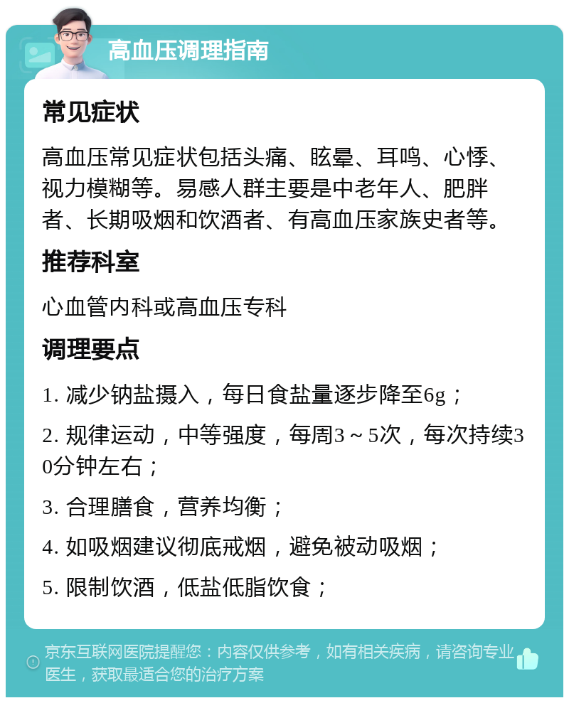 高血压调理指南 常见症状 高血压常见症状包括头痛、眩晕、耳鸣、心悸、视力模糊等。易感人群主要是中老年人、肥胖者、长期吸烟和饮酒者、有高血压家族史者等。 推荐科室 心血管内科或高血压专科 调理要点 1. 减少钠盐摄入，每日食盐量逐步降至6g； 2. 规律运动，中等强度，每周3～5次，每次持续30分钟左右； 3. 合理膳食，营养均衡； 4. 如吸烟建议彻底戒烟，避免被动吸烟； 5. 限制饮酒，低盐低脂饮食；