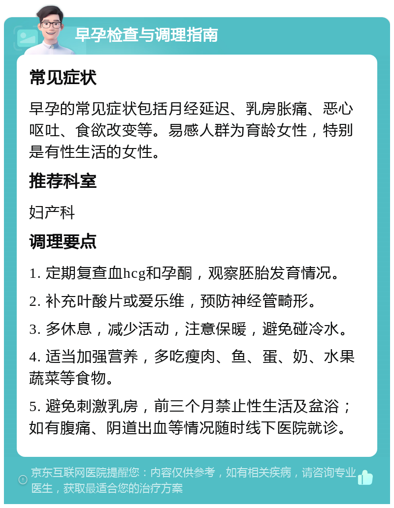 早孕检查与调理指南 常见症状 早孕的常见症状包括月经延迟、乳房胀痛、恶心呕吐、食欲改变等。易感人群为育龄女性，特别是有性生活的女性。 推荐科室 妇产科 调理要点 1. 定期复查血hcg和孕酮，观察胚胎发育情况。 2. 补充叶酸片或爱乐维，预防神经管畸形。 3. 多休息，减少活动，注意保暖，避免碰冷水。 4. 适当加强营养，多吃瘦肉、鱼、蛋、奶、水果蔬菜等食物。 5. 避免刺激乳房，前三个月禁止性生活及盆浴；如有腹痛、阴道出血等情况随时线下医院就诊。